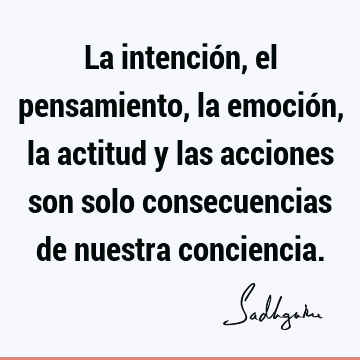 La intención, el pensamiento, la emoción, la actitud y las acciones son solo consecuencias de nuestra