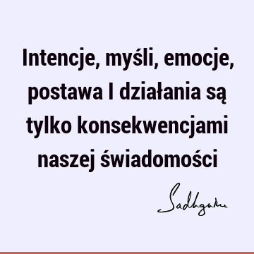 Intencje, myśli, emocje, postawa i działania są tylko konsekwencjami naszej świadomoś