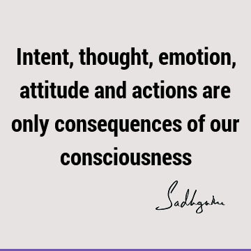 Intent, thought, emotion, attitude and actions are only consequences of our