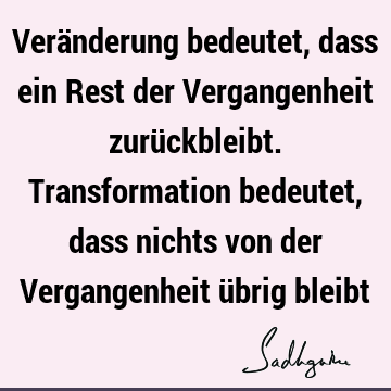 Veränderung bedeutet, dass ein Rest der Vergangenheit zurückbleibt. Transformation bedeutet, dass nichts von der Vergangenheit übrig