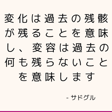 変化は過去の残骸が残ることを意味し、変容は過去の何も残らないことを意味します