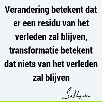 Verandering betekent dat er een residu van het verleden zal blijven, transformatie betekent dat niets van het verleden zal