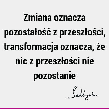 Zmiana oznacza pozostałość z przeszłości, transformacja oznacza, że nic z przeszłości nie