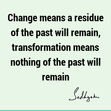 Change means a residue of the past will remain, transformation means nothing of the past will