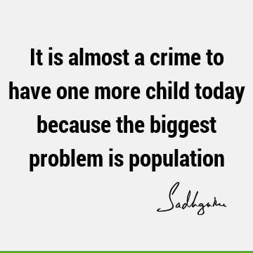 It is almost a crime to have one more child today because the biggest problem is