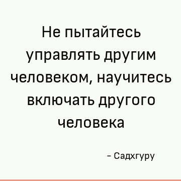 Не пытайтесь управлять другим человеком, научитесь включать другого человека
