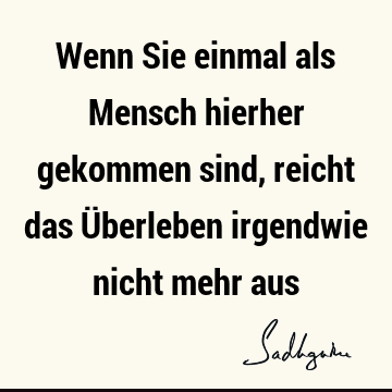 Wenn Sie einmal als Mensch hierher gekommen sind, reicht das Überleben irgendwie nicht mehr