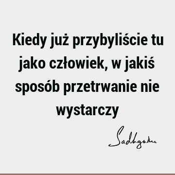 Kiedy już przybyliście tu jako człowiek, w jakiś sposób przetrwanie nie