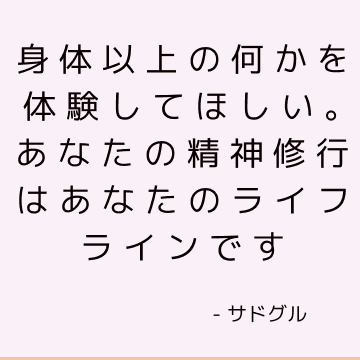 身体以上の何かを体験してほしい。 あなたの精神修行はあなたのライフラインです