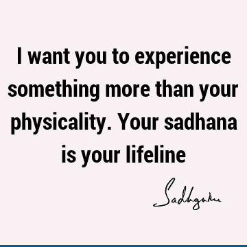 I want you to experience something more than your physicality. Your sadhana is your