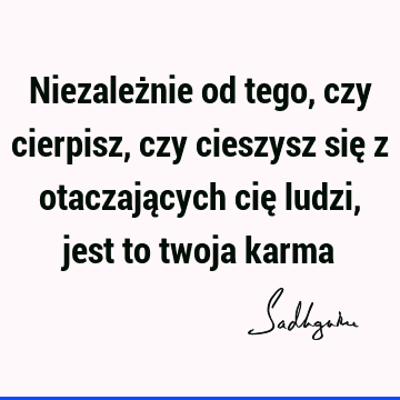 Niezależnie od tego, czy cierpisz, czy cieszysz się z otaczających cię ludzi, jest to twoja