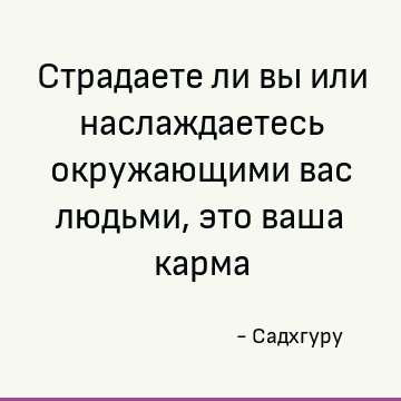 Страдаете ли вы или наслаждаетесь окружающими вас людьми, это ваша карма