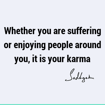 Whether you are suffering or enjoying people around you, it is your