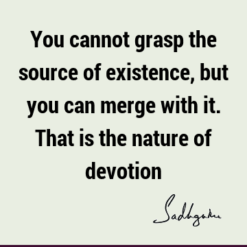 You cannot grasp the source of existence, but you can merge with it. That is the nature of