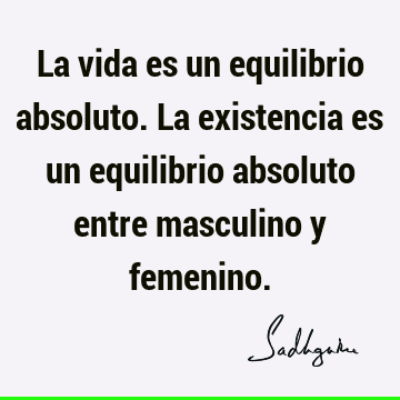 La vida es un equilibrio absoluto. La existencia es un equilibrio absoluto entre masculino y