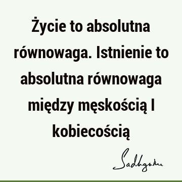 Życie to absolutna równowaga. Istnienie to absolutna równowaga między męskością i kobiecością