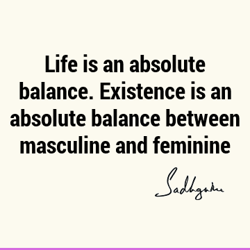 Life is an absolute balance. Existence is an absolute balance between masculine and