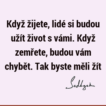 Když žijete, lidé si budou užít život s vámi. Když zemřete, budou vám chybět. Tak byste měli ží