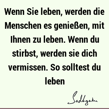 Wenn Sie leben, werden die Menschen es genießen, mit Ihnen zu leben. Wenn du stirbst, werden sie dich vermissen. So solltest du