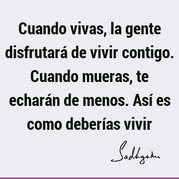 Cuando vivas, la gente disfrutará de vivir contigo. Cuando mueras, te echarán de menos. Así es como deberías