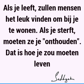 Als je leeft, zullen mensen het leuk vinden om bij je te wonen. Als je sterft, moeten ze je "onthouden". Dat is hoe je zou moeten