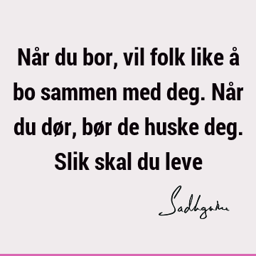 Når du bor, vil folk like å bo sammen med deg. Når du dør, bør de huske deg. Slik skal du