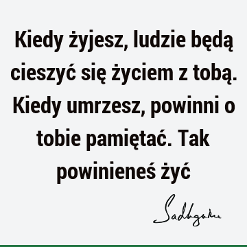 Kiedy żyjesz, ludzie będą cieszyć się życiem z tobą. Kiedy umrzesz, powinni o tobie pamiętać. Tak powinieneś żyć