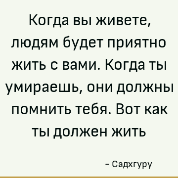 Когда вы живете, людям будет приятно жить с вами. Когда ты умираешь, они должны помнить тебя. Вот как ты должен жить