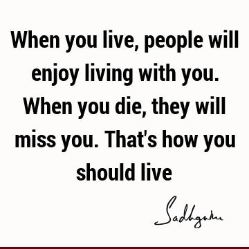 When you live, people will enjoy living with you. When you die, they will miss you. That