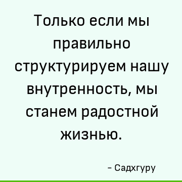Только если мы правильно структурируем нашу внутренность, мы станем радостной жизнью