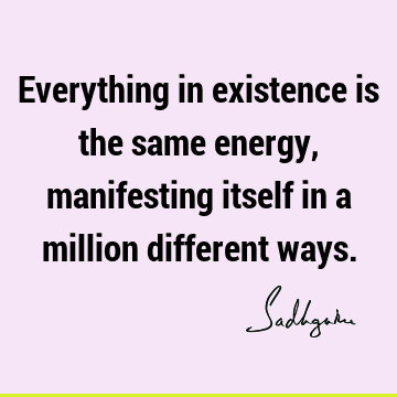 Everything in existence is the same energy, manifesting itself in a million different