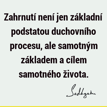 Zahrnutí není jen základní podstatou duchovního procesu, ale samotným základem a cílem samotného ž