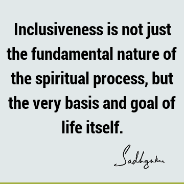 Inclusiveness is not just the fundamental nature of the spiritual process, but the very basis and goal of life