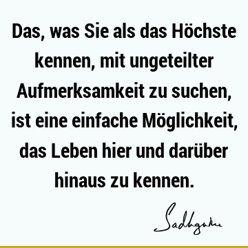 Das, was Sie als das Höchste kennen, mit ungeteilter Aufmerksamkeit zu suchen, ist eine einfache Möglichkeit, das Leben hier und darüber hinaus zu