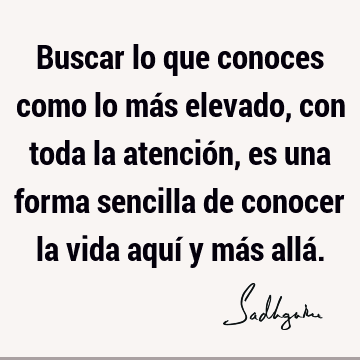 Buscar lo que conoces como lo más elevado, con toda la atención, es una forma sencilla de conocer la vida aquí y más allá