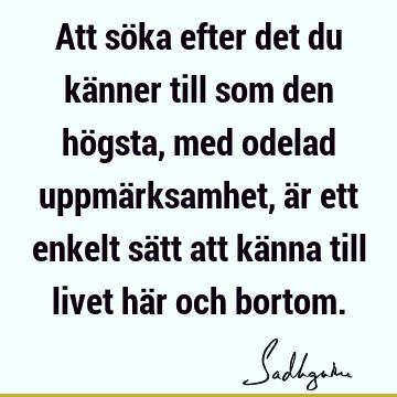 Att söka efter det du känner till som den högsta, med odelad uppmärksamhet, är ett enkelt sätt att känna till livet här och