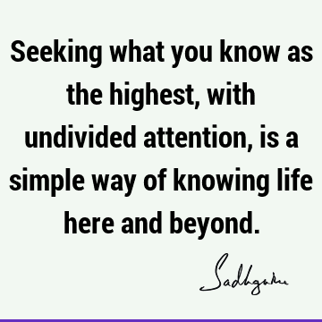 Seeking what you know as the highest, with undivided attention, is a simple way of knowing life here and