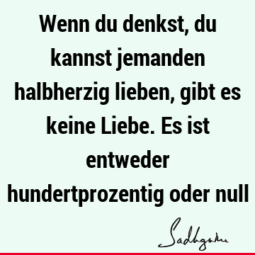 Wenn du denkst, du kannst jemanden halbherzig lieben, gibt es keine Liebe. Es ist entweder hundertprozentig oder