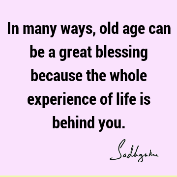 In many ways, old age can be a great blessing because the whole experience of life is behind