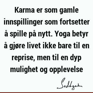 Karma er som gamle innspillinger som fortsetter å spille på nytt. Yoga betyr å gjøre livet ikke bare til en reprise, men til en dyp mulighet og