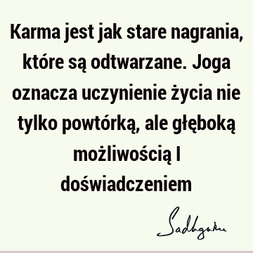 Karma jest jak stare nagrania, które są odtwarzane. Joga oznacza uczynienie życia nie tylko powtórką, ale głęboką możliwością i doś