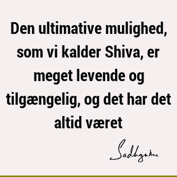 Den ultimative mulighed, som vi kalder Shiva, er meget levende og tilgængelig, og det har det altid væ