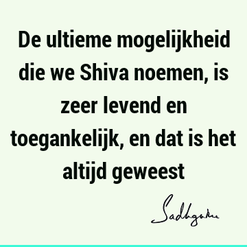 De ultieme mogelijkheid die we Shiva noemen, is zeer levend en toegankelijk, en dat is het altijd