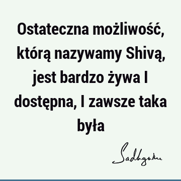 Ostateczna możliwość, którą nazywamy Shivą, jest bardzo żywa i dostępna, i zawsze taka był