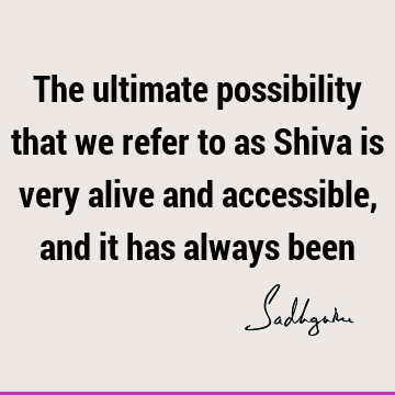 The ultimate possibility that we refer to as Shiva is very alive and accessible, and it has always