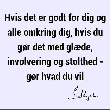 Hvis det er godt for dig og alle omkring dig, hvis du gør det med glæde, involvering og stolthed - gør hvad du