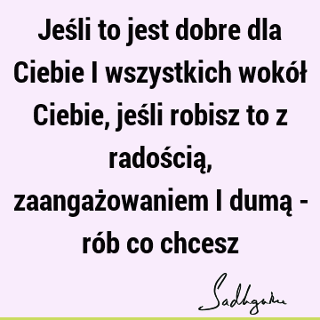 Jeśli to jest dobre dla Ciebie i wszystkich wokół Ciebie, jeśli robisz to z radością, zaangażowaniem i dumą - rób co