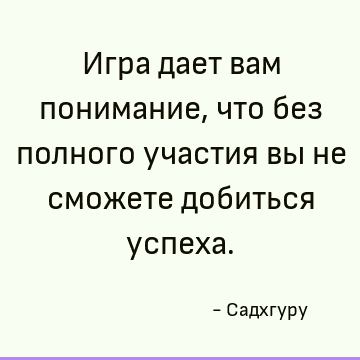 Игра дает вам понимание, что без полного участия вы не сможете добиться успеха