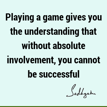 Playing a game gives you the understanding that without absolute involvement, you cannot be