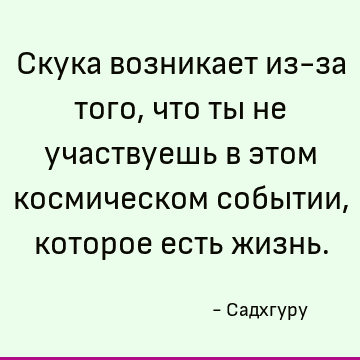 Скука возникает из-за того, что ты не участвуешь в этом космическом событии, которое есть жизнь